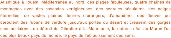 Atlantique à l’ouest, Méditerranée au nord, des plages fabuleuses, quatre chaînes de montagnes avec des cascades vertigineuses, des cédraies séculaires, des neiges éternelles, de vastes plaines fleuries d’orangers, d’amandiers, des fleuves qui déroulent des rubans de verdure jusqu’aux portes du désert et creusent des gorges spectaculaires : du détroit de Gibraltar à la Mauritanie, la nature a fait du Maroc l’un des plus beaux pays du monde, le pays de l’éblouissement des sens.